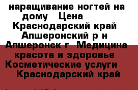 наращивание ногтей на дому › Цена ­ 500 - Краснодарский край, Апшеронский р-н, Апшеронск г. Медицина, красота и здоровье » Косметические услуги   . Краснодарский край